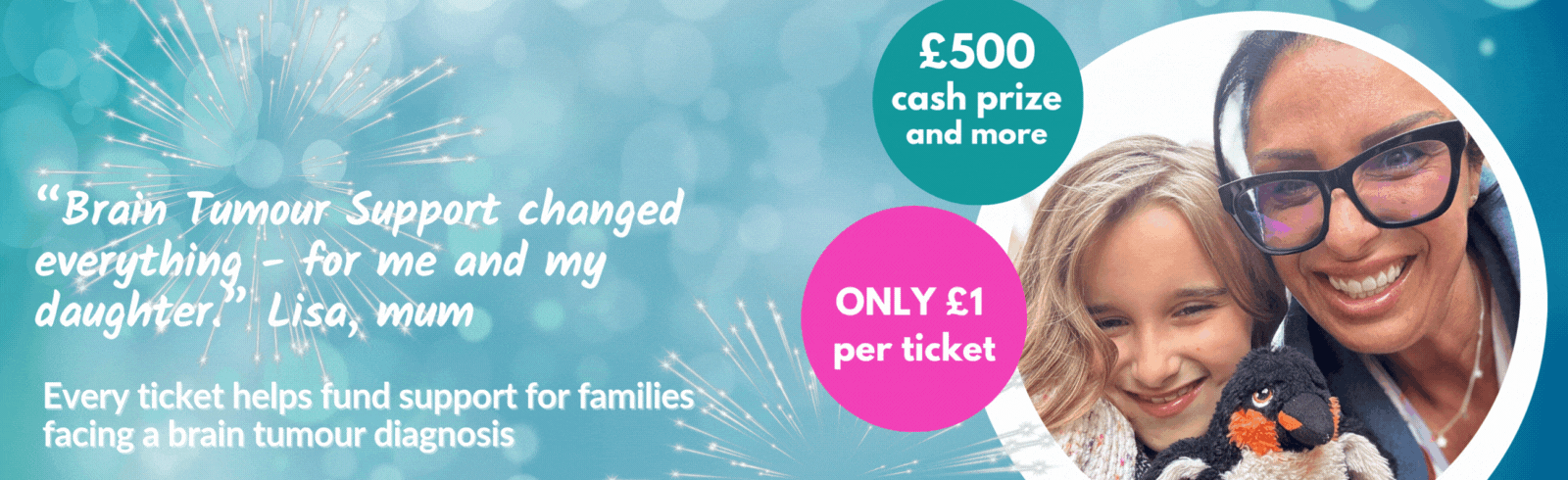 “Brain Tumour Support changed everything – for me and my daughter.” — Lisa, mum. Every ticket helps fund support for families facing a brain tumour diagnosis. £500 cash prize and more, only £1 per ticket.